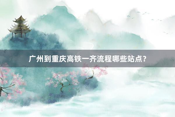 广州到重庆高铁一齐流程哪些站点？